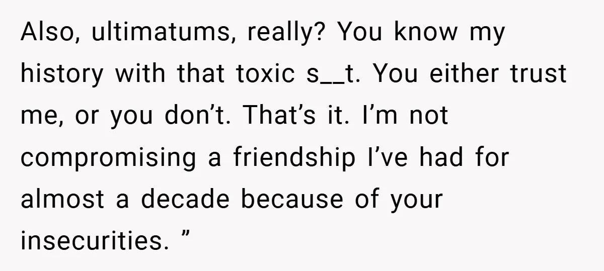 Also, ultimatums, really? You know my history with that toxic s__t. You either trust me, or you don’t. That’s it. I’m not compromising a friendship I’ve had for almost a...