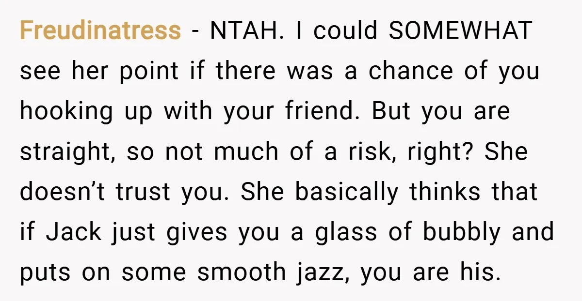 Freudinatress − NTAH. I could SOMEWHAT see her point if there was a chance of you hooking up with your friend. But you are straight, so not much of a...