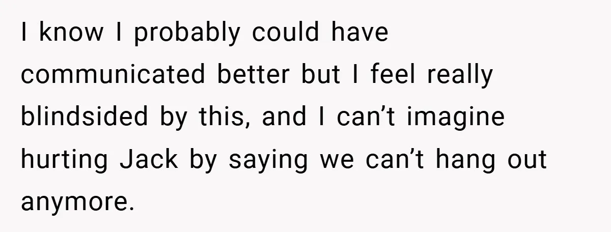 I know I probably could have communicated better but I feel really blindsided by this, and I can’t imagine hurting Jack by saying we can’t hang out anymore.