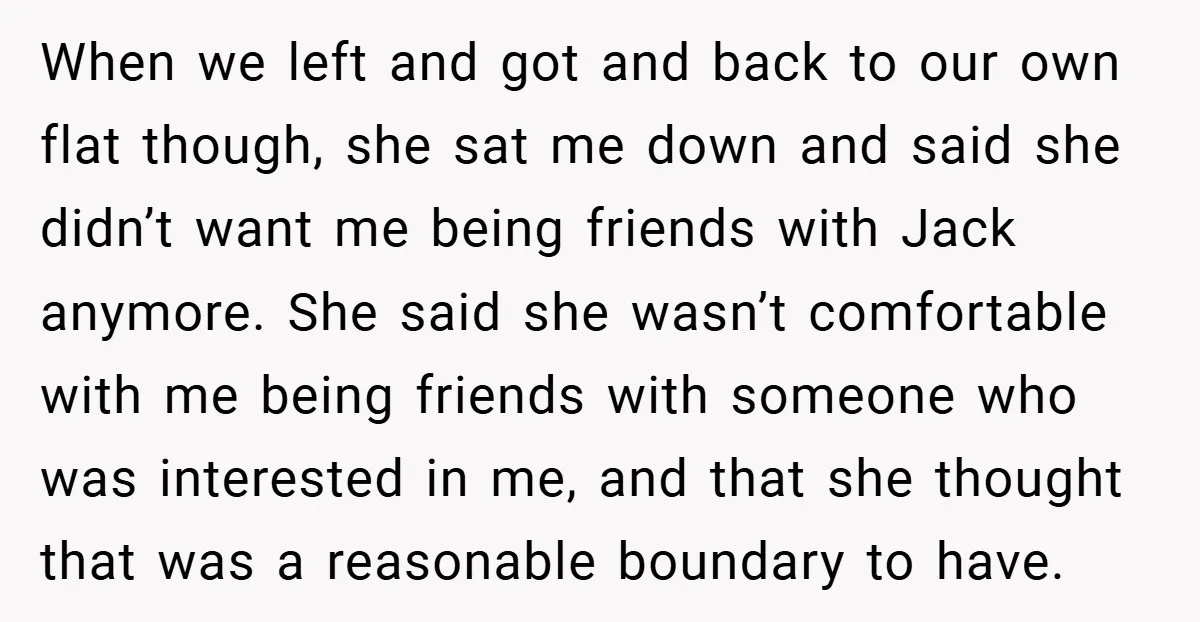 When we left and got and back to our own flat though, she sat me down and said she didn’t want me being friends with Jack anymore. She said she...