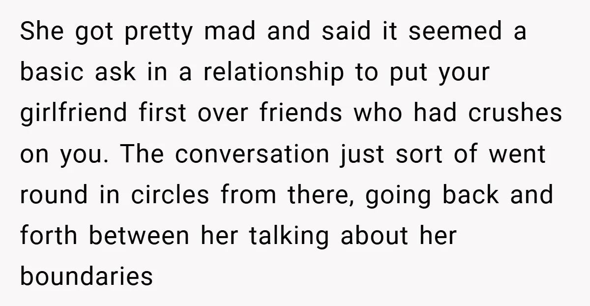 She got pretty mad and said it seemed a basic ask in a relationship to put your girlfriend first over friends who had crushes on you. The conversation just sort...