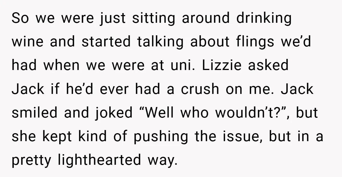 So we were just sitting around drinking wine and started talking about flings we’d had when we were at uni. Lizzie asked Jack if he’d ever had a crush on...