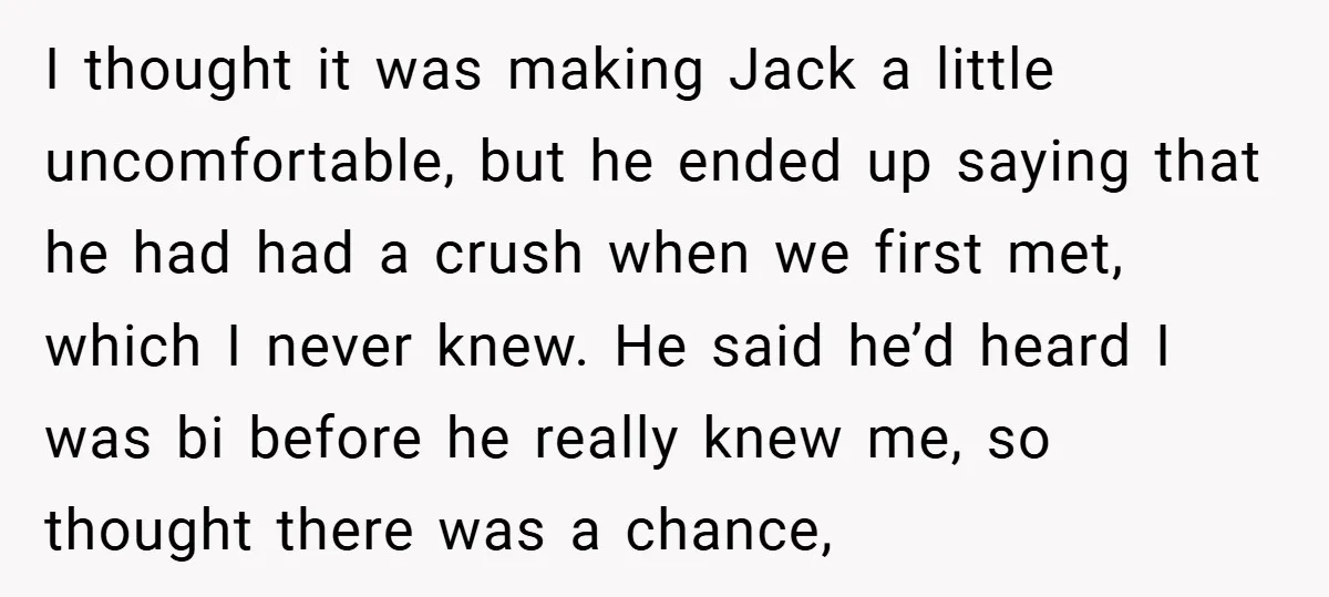 I thought it was making Jack a little uncomfortable, but he ended up saying that he had had a crush when we first met, which I never knew. He said...