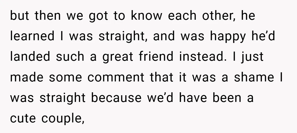 but then we got to know each other, he learned I was straight, and was happy he’d landed such a great friend instead. I just made some comment that it...