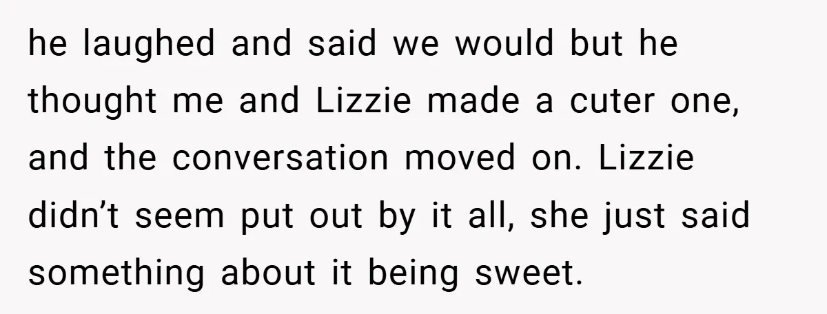 he laughed and said we would but he thought me and Lizzie made a cuter one, and the conversation moved on. Lizzie didn’t seem put out by it all, she...