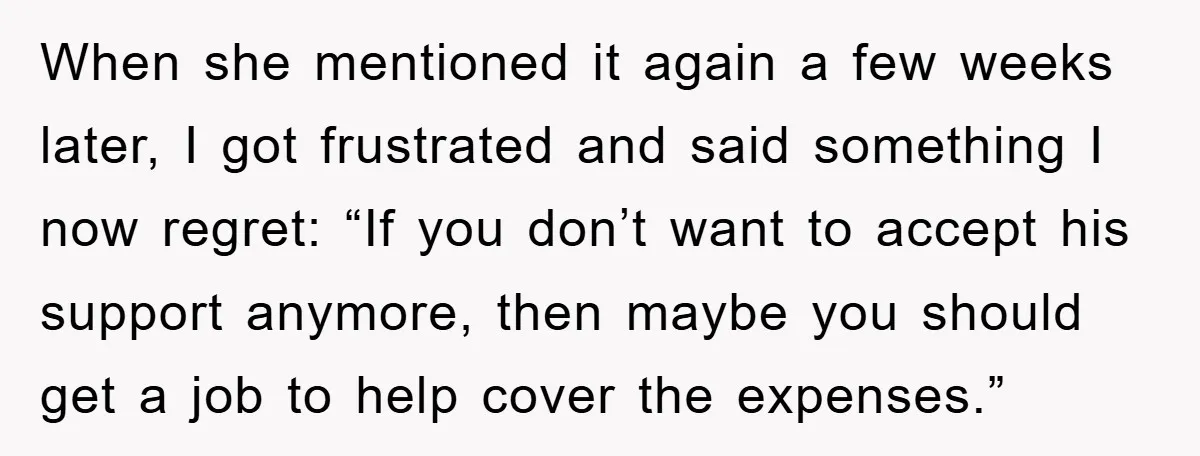 When she mentioned it again a few weeks later, I got frustrated and said something I now regret: “If you don’t want to accept his support anymore, then maybe you...