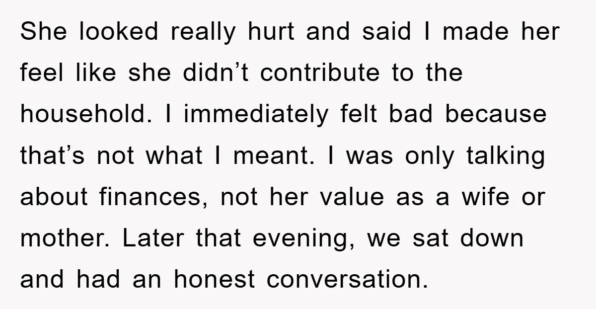 She looked really hurt and said I made her feel like she didn’t contribute to the household. I immediately felt bad because that’s not what I meant. I was only...