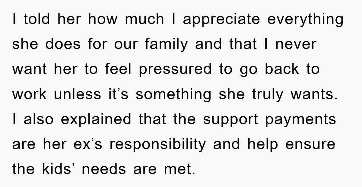 I told her how much I appreciate everything she does for our family and that I never want her to feel pressured to go back to work unless it’s something...