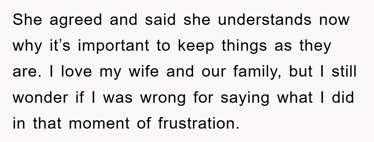 She agreed and said she understands now why it’s important to keep things as they are. I love my wife and our family, but I still wonder if I was...