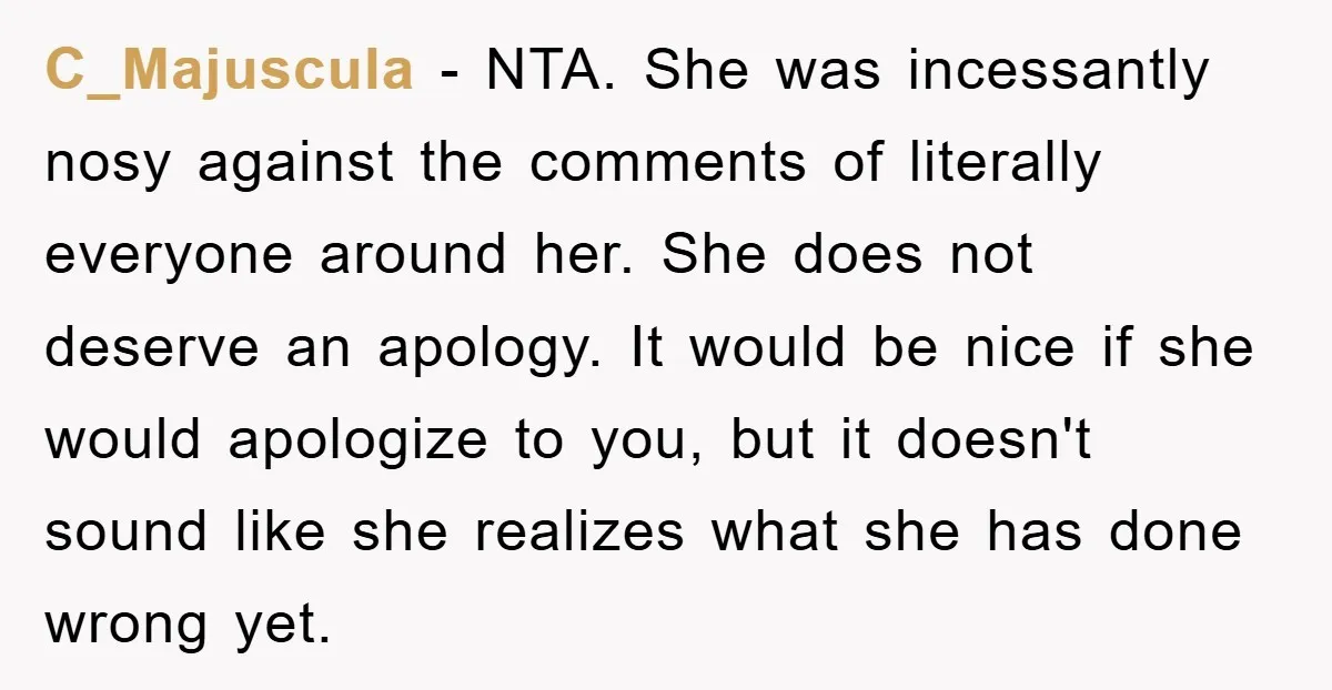 C_Majuscula - NTA. She was incessantly nosy against the comments of literally everyone around her. She does not deserve an apology. It would be nice if she would apologize to...