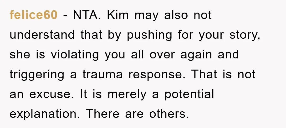 felice60 - NTA. Kim may also not understand that by pushing for your story, she is violating you all over again and triggering a trauma response. That is not an...