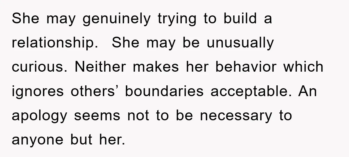 She may genuinely trying to build a relationship. She may be unusually curious. Neither makes her behavior which ignores others’ boundaries acceptable. An apology seems not to be necessary to...