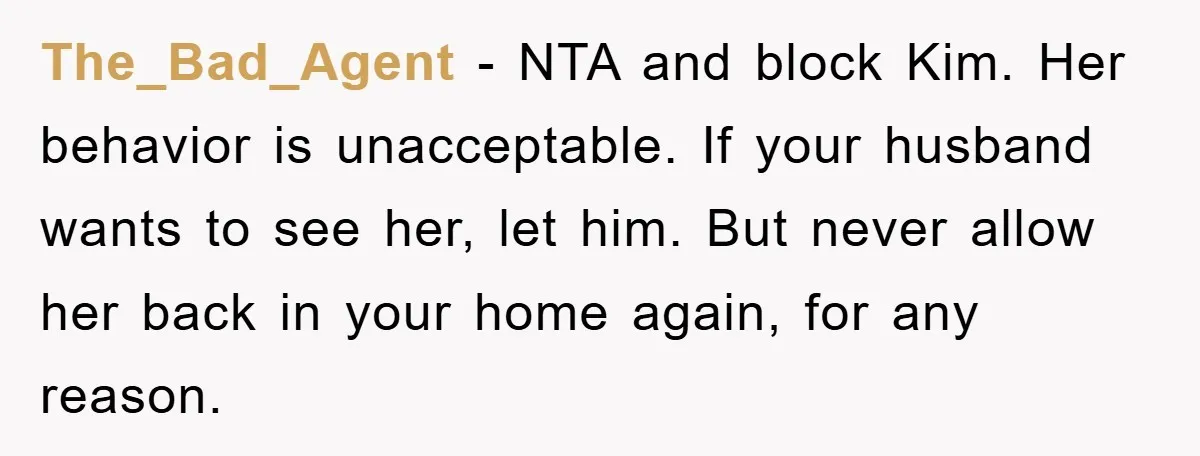 The_Bad_Agent - NTA and block Kim. Her behavior is unacceptable. If your husband wants to see her, let him. But never allow her back in your home again, for any...