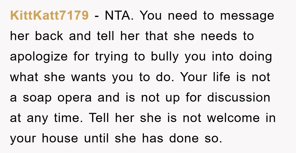 KittKatt7179 - NTA. You need to message her back and tell her that she needs to apologize for trying to bully you into doing what she wants you to do....