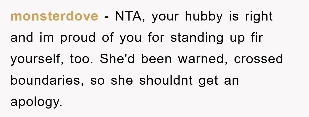 monsterdove - NTA, your hubby is right and im proud of you for standing up fir yourself, too. She'd been warned, crossed boundaries, so she shouldnt get an apology.