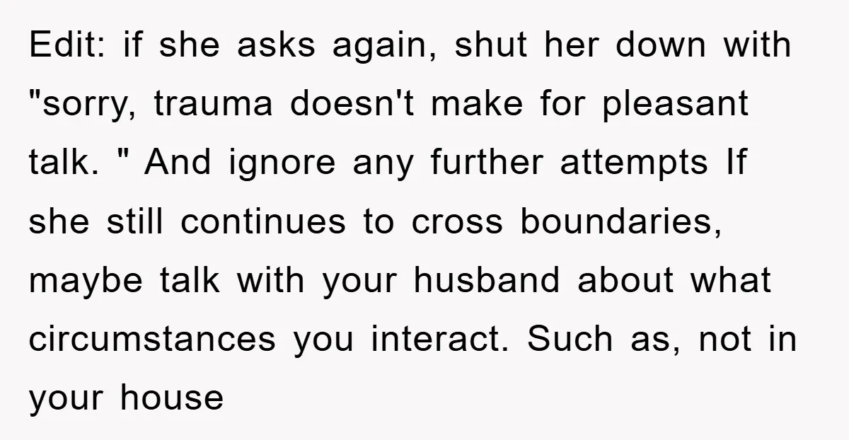 Edit: if she asks again, shut her down with "sorry, trauma doesn't make for pleasant talk. " And ignore any further attempts If she still continues to cross boundaries, maybe...