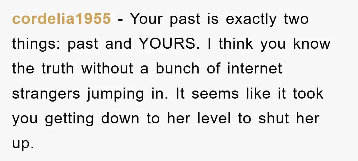 cordelia1955 - Your past is exactly two things: past and YOURS. I think you know the truth without a bunch of internet strangers jumping in. It seems like it took...