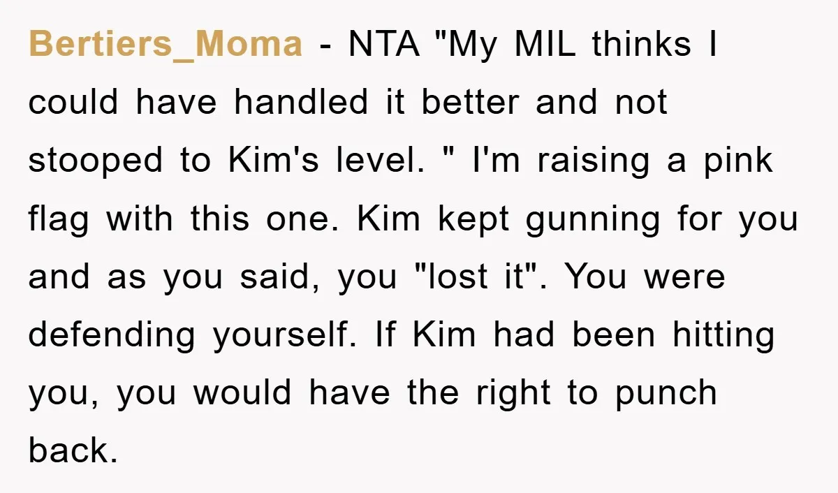 Bertiers_Moma - NTA "My MIL thinks I could have handled it better and not stooped to Kim's level. " I'm raising a pink flag with this one. Kim kept gunning...