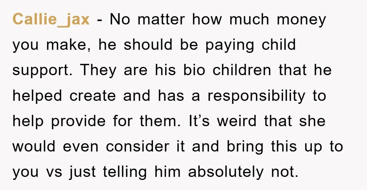 Callie_jax − No matter how much money you make, he should be paying child support. They are his bio children that he helped create and has a responsibility to help...