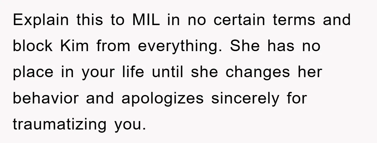 Explain this to MIL in no certain terms and block Kim from everything. She has no place in your life until she changes her behavior and apologizes sincerely for traumatizing...