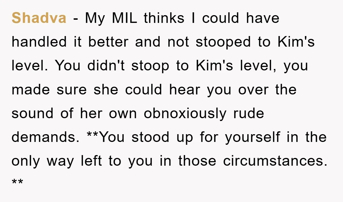 Shadva - My MIL thinks I could have handled it better and not stooped to Kim's level. You didn't stoop to Kim's level, you made sure she could hear you...