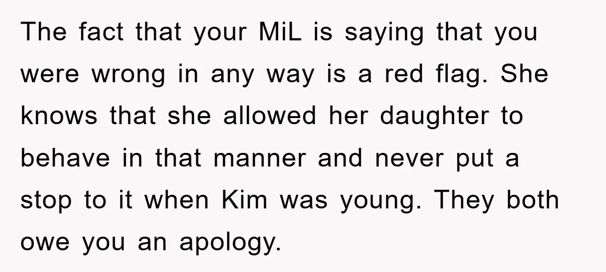 The fact that your MiL is saying that you were wrong in any way is a red flag. She knows that she allowed her daughter to behave in that manner...