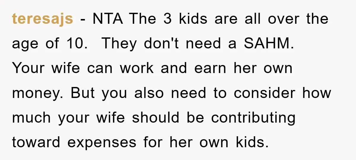 teresajs − NTA The 3 kids are all over the age of 10. They don't need a SAHM. Your wife can work and earn her own money. But you also...