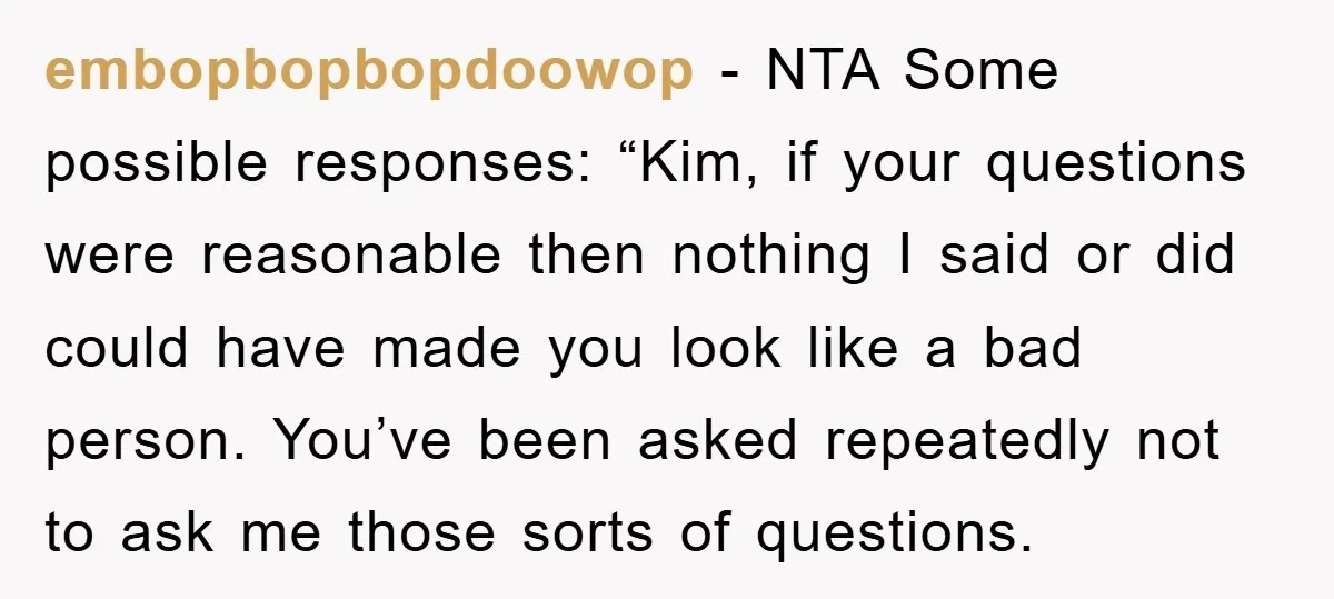 embopbopbopdoowop - NTA Some possible responses: “Kim, if your questions were reasonable then nothing I said or did could have made you look like a bad person. You’ve been asked...