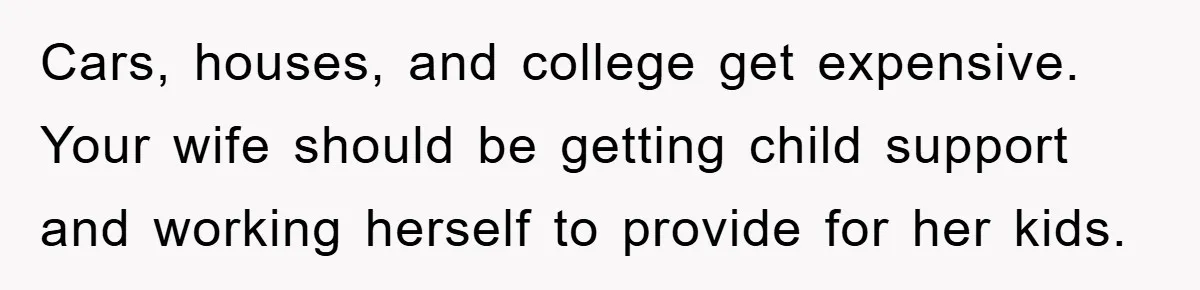Cars, houses, and college get expensive.    Your wife should be getting child support and working herself to provide for her kids.