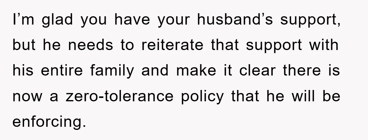 I’m glad you have your husband’s support, but he needs to reiterate that support with his entire family and make it clear there is now a zero-tolerance policy that he...