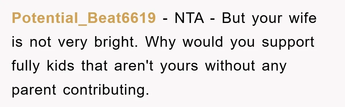 Potential_Beat6619 − NTA - But your wife is not very bright. Why would you support fully kids that aren't yours without any parent contributing.