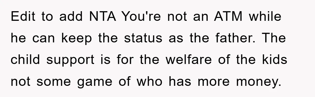 Edit to add NTA You're not an ATM while he can keep the status as the father. The child support is for the welfare of the kids not some game...