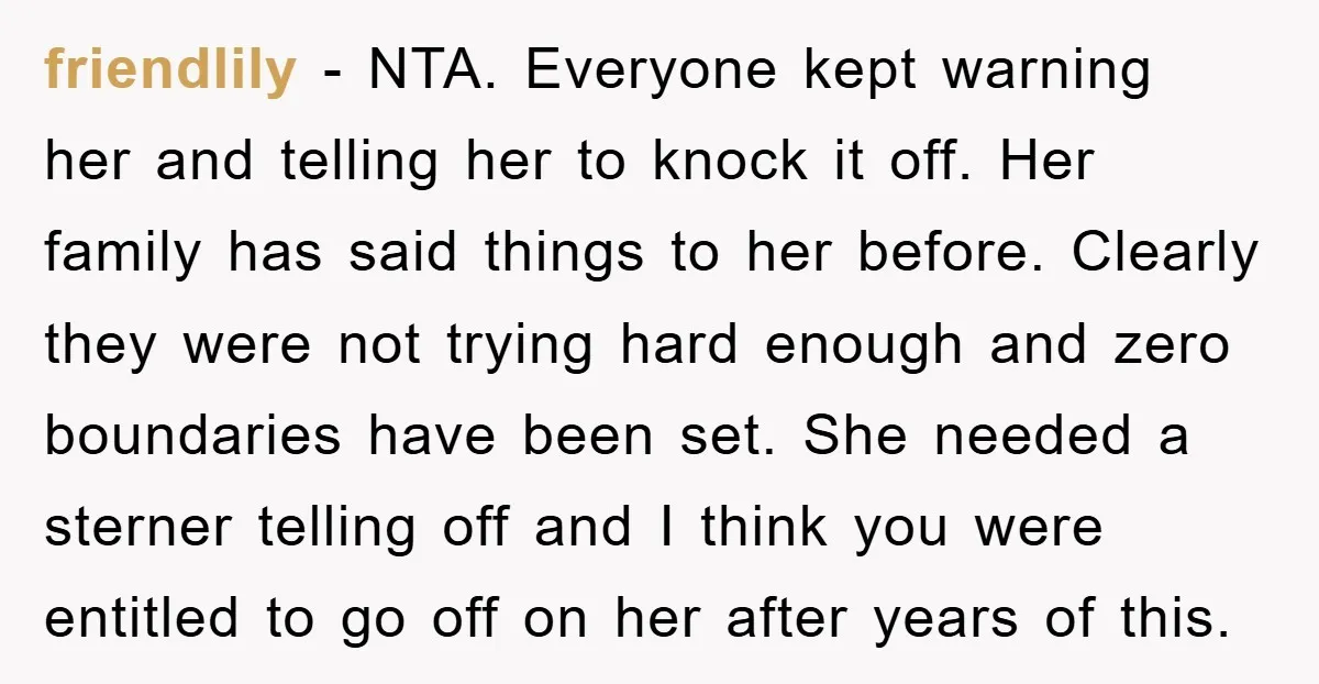 friendlily - NTA. Everyone kept warning her and telling her to knock it off. Her family has said things to her before. Clearly they were not trying hard enough and...