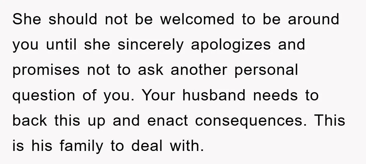 She should not be welcomed to be around you until she sincerely apologizes and promises not to ask another personal question of you. Your husband needs to back this up...
