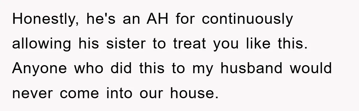 Honestly, he's an AH for continuously allowing his sister to treat you like this. Anyone who did this to my husband would never come into our house.