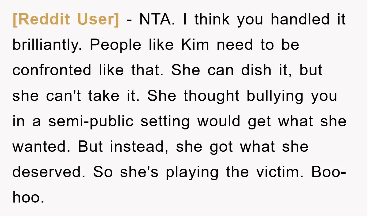 [Reddit User] - NTA. I think you handled it brilliantly. People like Kim need to be confronted like that. She can dish it, but she can't take it. She thought...