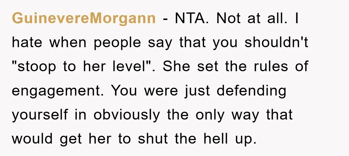 GuinevereMorgann - NTA. Not at all. I hate when people say that you shouldn't "stoop to her level". She set the rules of engagement. You were just defending yourself in...
