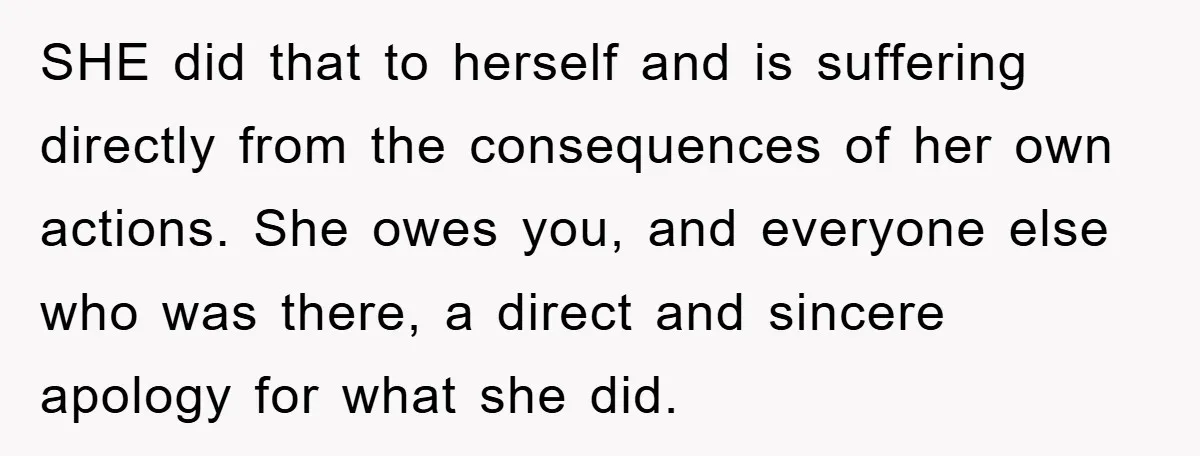 SHE did that to herself and is suffering directly from the consequences of her own actions. She owes you, and everyone else who was there, a direct and sincere apology...