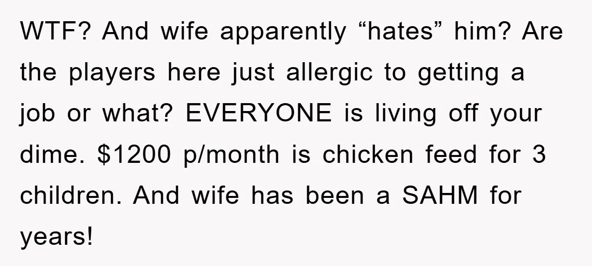 WTF? And wife apparently “hates” him? Are the players here just allergic to getting a job or what? EVERYONE is living off your dime. $1200 p/month is chicken feed for...