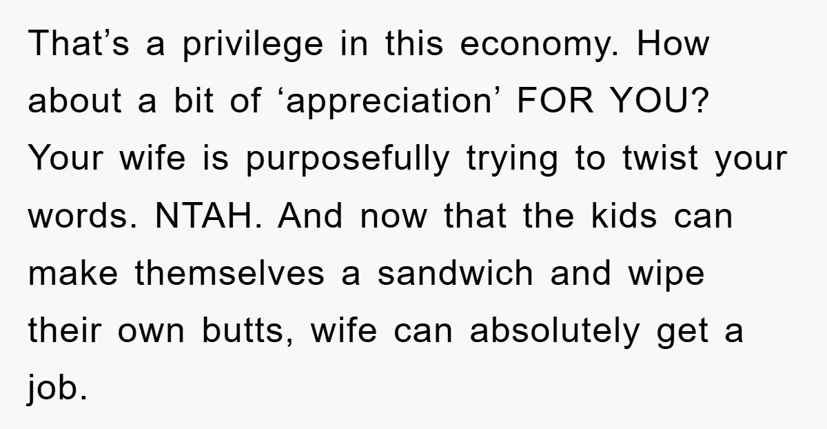 That’s a privilege in this economy. How about a bit of ‘appreciation’ FOR YOU? Your wife is purposefully trying to twist your words. NTAH. And now that the kids can...