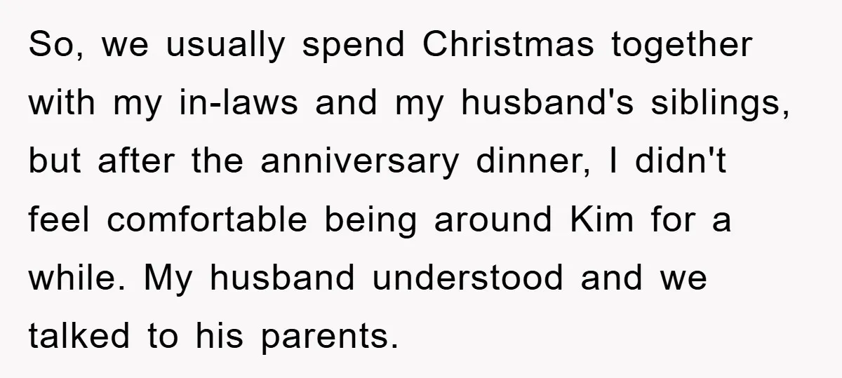 So, we usually spend Christmas together with my in-laws and my husband's siblings, but after the anniversary dinner, I didn't feel comfortable being around Kim for a while. My husband...