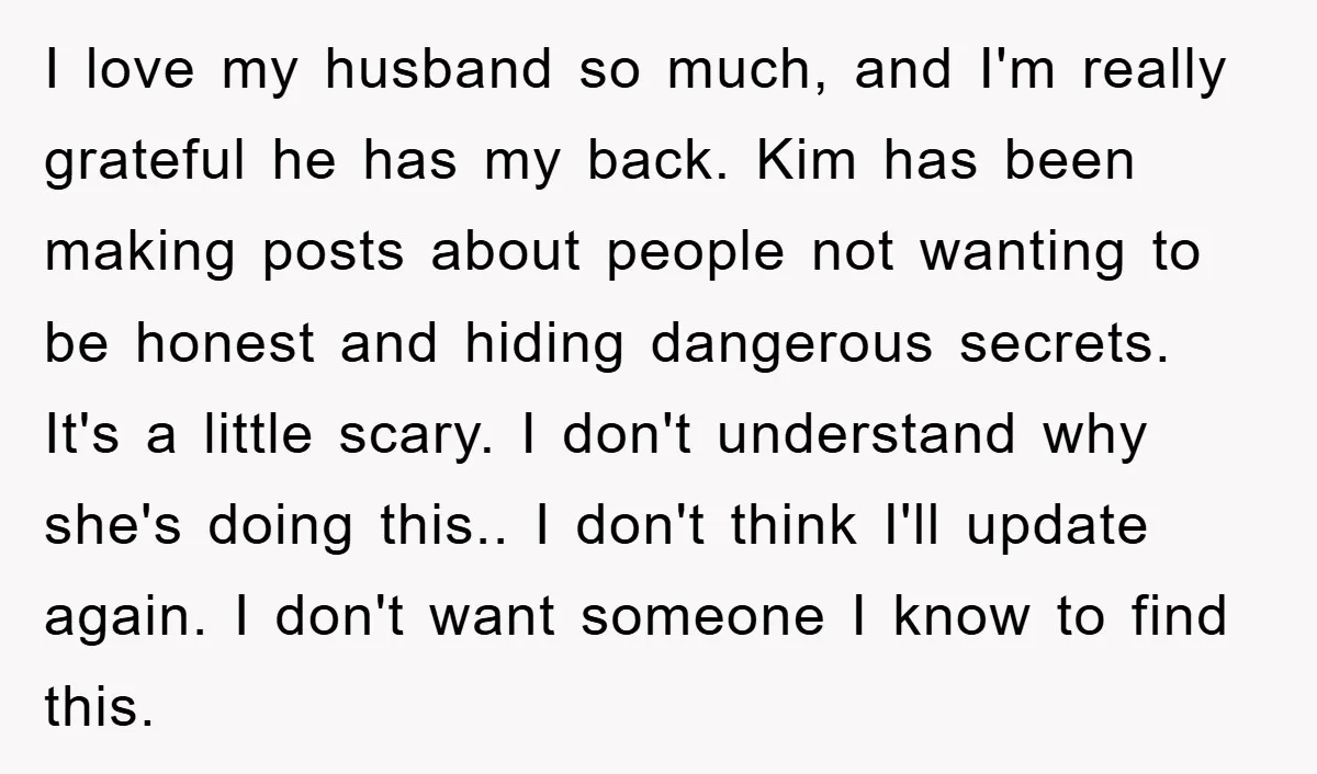 I love my husband so much, and I'm really grateful he has my back. Kim has been making posts about people not wanting to be honest and hiding dangerous secrets....