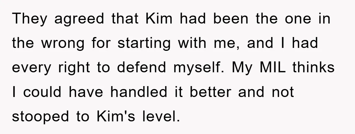 They agreed that Kim had been the one in the wrong for starting with me, and I had every right to defend myself. My MIL thinks I could have handled...