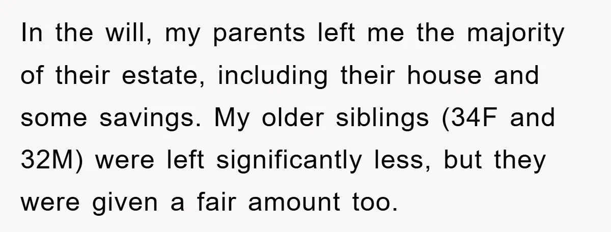 In the will, my parents left me the majority of their estate, including their house and some savings. My older siblings (34F and 32M) were left significantly less, but they...