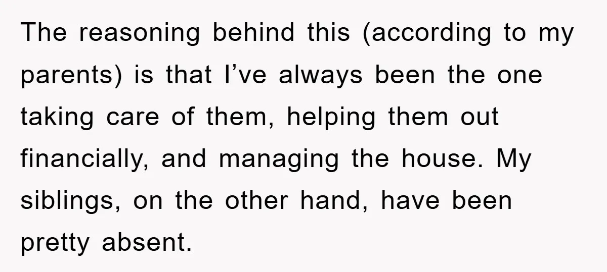 The reasoning behind this (according to my parents) is that I’ve always been the one taking care of them, helping them out financially, and managing the house. My siblings, on...