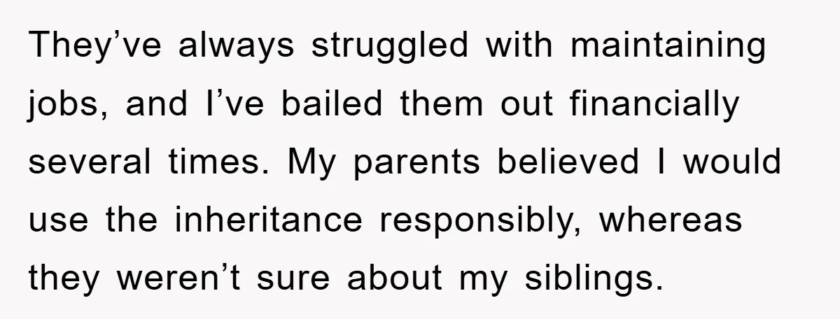 They’ve always struggled with maintaining jobs, and I’ve bailed them out financially several times. My parents believed I would use the inheritance responsibly, whereas they weren’t sure about my siblings.