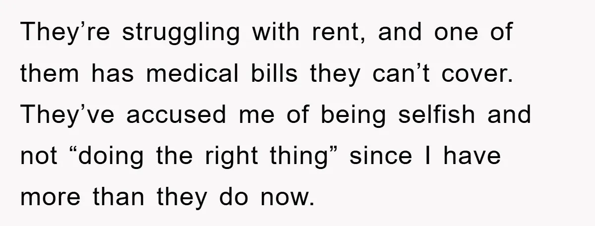 They’re struggling with rent, and one of them has medical bills they can’t cover. They’ve accused me of being selfish and not “doing the right thing” since I have more...