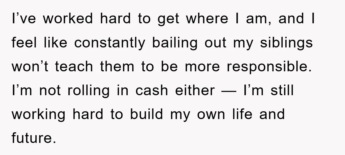 I’ve worked hard to get where I am, and I feel like constantly bailing out my siblings won’t teach them to be more responsible. I’m not rolling in cash either...