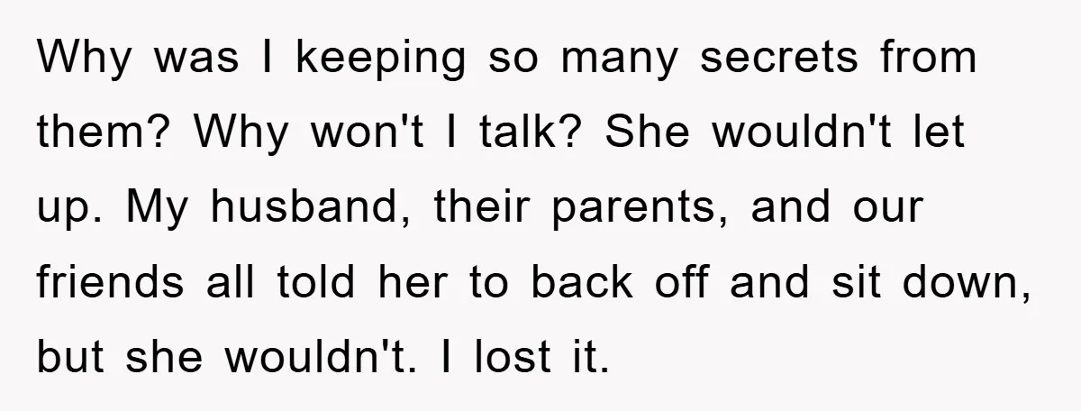 Why was I keeping so many secrets from them? Why won't I talk? She wouldn't let up. My husband, their parents, and our friends all told her to back off...