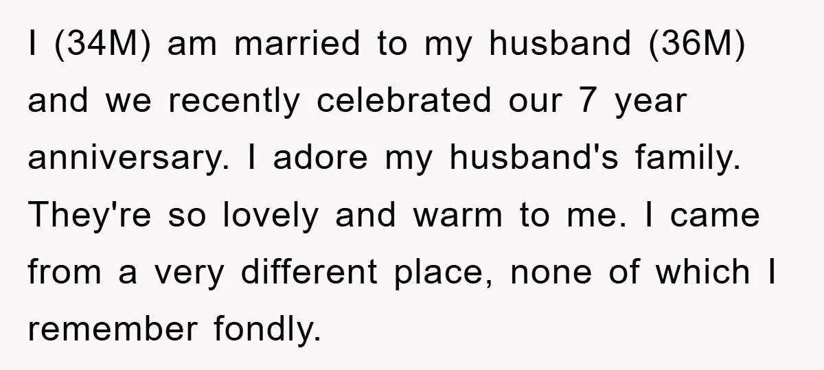 I (34M) am married to my husband (36M) and we recently celebrated our 7 year anniversary. I adore my husband's family. They're so lovely and warm to me. I came...